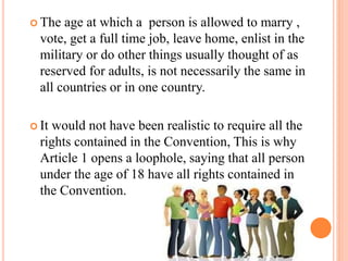  The age at which a person is allowed to marry ,
vote, get a full time job, leave home, enlist in the
military or do other things usually thought of as
reserved for adults, is not necessarily the same in
all countries or in one country.
 It would not have been realistic to require all the
rights contained in the Convention, This is why
Article 1 opens a loophole, saying that all person
under the age of 18 have all rights contained in
the Convention.
 