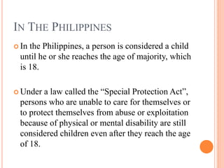 IN THE PHILIPPINES
 In the Philippines, a person is considered a child
until he or she reaches the age of majority, which
is 18.
 Under a law called the “Special Protection Act”,
persons who are unable to care for themselves or
to protect themselves from abuse or exploitation
because of physical or mental disability are still
considered children even after they reach the age
of 18.
 