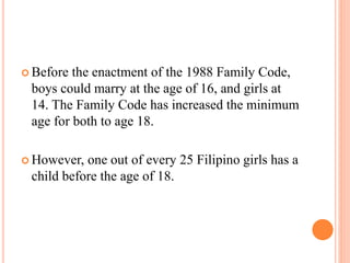  Before the enactment of the 1988 Family Code,
boys could marry at the age of 16, and girls at
14. The Family Code has increased the minimum
age for both to age 18.
 However, one out of every 25 Filipino girls has a
child before the age of 18.
 