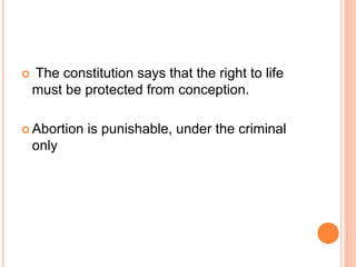  The constitution says that the right to life
must be protected from conception.
 Abortion is punishable, under the criminal
only
 