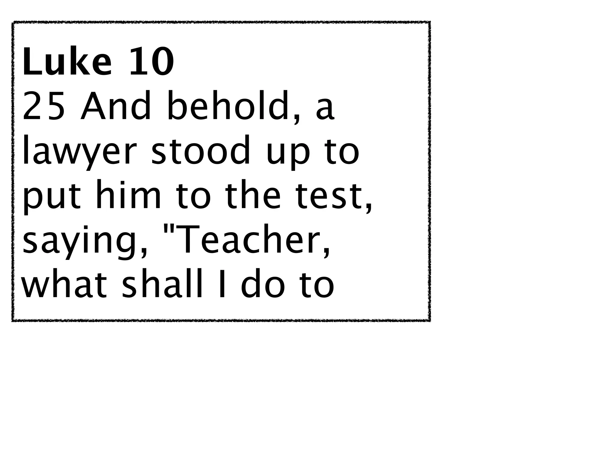 Luke 10
25 And behold, a
lawyer stood up to
put him to the test,
saying, "Teacher,
what shall I do to
 