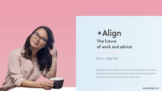 +Align
The future
of work and advice
www.addalign.com
Who is +Align for?
This platform enables website owners to dramatically increase their revenue
and improve their functionality for their customers without any additional
out-of-pocket expense on the part of the website owner.
 
