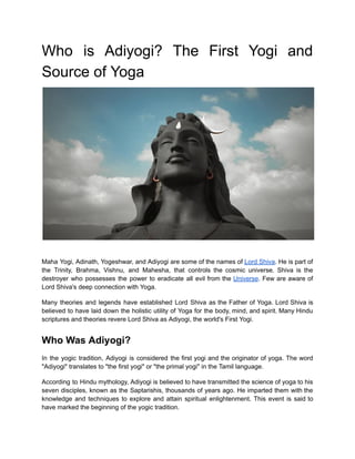 Who is Adiyogi? The First Yogi and
Source of Yoga
Maha Yogi, Adinath, Yogeshwar, and Adiyogi are some of the names of Lord Shiva. He is part of
the Trinity, Brahma, Vishnu, and Mahesha, that controls the cosmic universe. Shiva is the
destroyer who possesses the power to eradicate all evil from the Universe. Few are aware of
Lord Shiva's deep connection with Yoga.
Many theories and legends have established Lord Shiva as the Father of Yoga. Lord Shiva is
believed to have laid down the holistic utility of Yoga for the body, mind, and spirit. Many Hindu
scriptures and theories revere Lord Shiva as Adiyogi, the world's First Yogi.
Who Was Adiyogi?
In the yogic tradition, Adiyogi is considered the first yogi and the originator of yoga. The word
"Adiyogi" translates to "the first yogi" or "the primal yogi" in the Tamil language.
According to Hindu mythology, Adiyogi is believed to have transmitted the science of yoga to his
seven disciples, known as the Saptarishis, thousands of years ago. He imparted them with the
knowledge and techniques to explore and attain spiritual enlightenment. This event is said to
have marked the beginning of the yogic tradition.
 