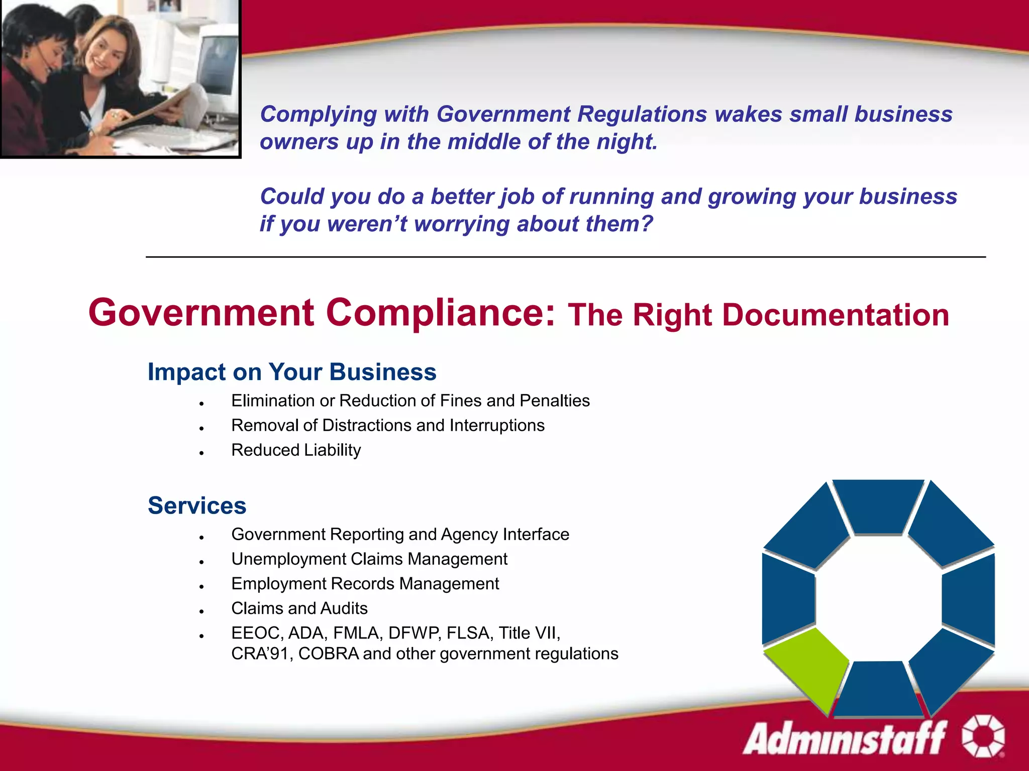 Complying with Government Regulations wakes small business
              owners up in the middle of the night.

              Could you do a better job of running and growing your business
              if you weren’t worrying about them?



Government Compliance: The Right Documentation
   Impact on Your Business
          Elimination or Reduction of Fines and Penalties
          Removal of Distractions and Interruptions
          Reduced Liability


   Services
          Government Reporting and Agency Interface
          Unemployment Claims Management
          Employment Records Management
          Claims and Audits
          EEOC, ADA, FMLA, DFWP, FLSA, Title VII,
           CRA’91, COBRA and other government regulations
 