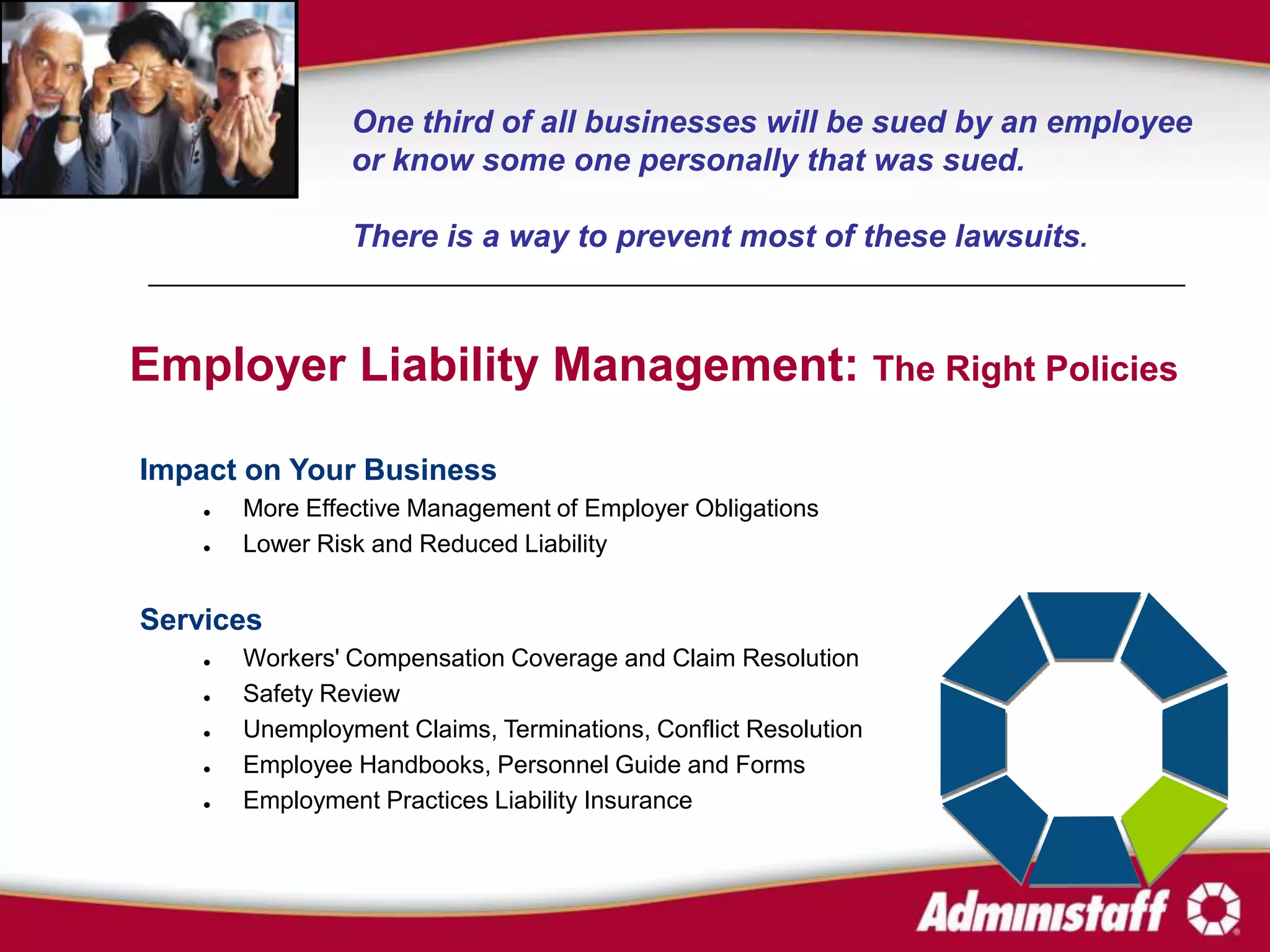 One third of all businesses will be sued by an employee
                 or know some one personally that was sued.

                 There is a way to prevent most of these lawsuits.



Employer Liability Management: The Right Policies

Impact on Your Business
       More Effective Management of Employer Obligations
       Lower Risk and Reduced Liability


Services
       Workers' Compensation Coverage and Claim Resolution
       Safety Review
       Unemployment Claims, Terminations, Conflict Resolution
       Employee Handbooks, Personnel Guide and Forms
       Employment Practices Liability Insurance
 