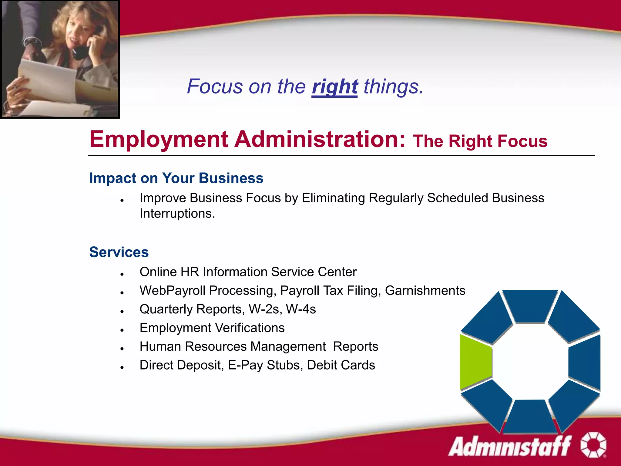Focus on the right things.

Employment Administration: The Right Focus
Impact on Your Business
       Improve Business Focus by Eliminating Regularly Scheduled Business
        Interruptions.


Services
       Online HR Information Service Center
       WebPayroll Processing, Payroll Tax Filing, Garnishments
       Quarterly Reports, W-2s, W-4s
       Employment Verifications
       Human Resources Management Reports
       Direct Deposit, E-Pay Stubs, Debit Cards
 