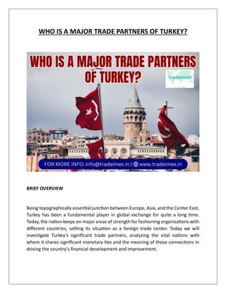 WHO IS A MAJOR TRADE PARTNERS OF TURKEY?
BRIEF OVERVIEW
Being topographically essential junction between Europe, Asia, and the Center East,
Turkey has been a fundamental player in global exchange for quite a long time.
Today, the nation keeps on major areas of strength for fashioning organizations with
different countries, setting its situation as a foreign trade center. Today we will
investigate Turkey's significant trade partners, analyzing the vital nations with
whom it shares significant monetary ties and the meaning of these connections in
driving the country's financial development and improvement.
 