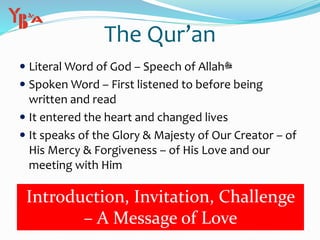 The Qur’an
 Literal Word of God – Speech of Allah‫ﷻ‬
 Spoken Word – First listened to before being
written and read
 It entered the heart and changed lives
 It speaks of the Glory & Majesty of Our Creator – of
His Mercy & Forgiveness – of His Love and our
meeting with Him
Introduction, Invitation, Challenge
– A Message of Love
 