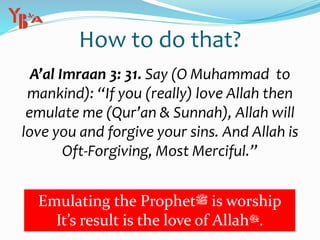 How to do that?
A’al Imraan 3: 31. Say (O Muhammad to
mankind): “If you (really) love Allah then
emulate me (Qur’an & Sunnah), Allah will
love you and forgive your sins. And Allah is
Oft-Forgiving, Most Merciful.”
Emulating the Prophet‫ﷺ‬ is worship
It’s result is the love of Allah‫.ﷻ‬
 