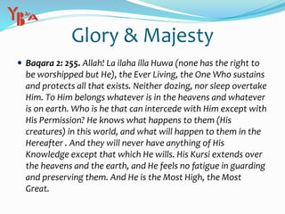Glory & Majesty
 Baqara 2: 255. Allah! La ilaha illa Huwa (none has the right to
be worshipped but He), the Ever Living, the One Who sustains
and protects all that exists. Neither dozing, nor sleep overtake
Him. To Him belongs whatever is in the heavens and whatever
is on earth. Who is he that can intercede with Him except with
His Permission? He knows what happens to them (His
creatures) in this world, and what will happen to them in the
Hereafter . And they will never have anything of His
Knowledge except that which He wills. His Kursi extends over
the heavens and the earth, and He feels no fatigue in guarding
and preserving them. And He is the Most High, the Most
Great.
 