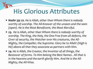 His Glorious Attributes
 Hashr 59: 22. He is Allah, other than Whom there is nobody
worthy of worship. The All-Knower of the unseen and the seen
(open). He is the Most Beneficent, the Most Merciful.
 23. He is Allah, other than Whom there is nobody worthy of
worship. The King, the Holy, the One Free from all defects, the
Giver of security, the Watcher over His creatures, the All-
Mighty, the Compeller, the Supreme. Glory be to Allah! (High is
He) above all that they associate as partners with Him.
 24. He is Allah, the Creator, the Inventor of all things, the
Bestower of forms. To Him belong the Best Names . All that is
in the heavens and the earth glorify Him. And He is the All-
Mighty, the All-Wise.
 