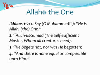 Allah‫ﷻ‬ the One
Ikhlaas 112: 1. Say (O Muhammad‫:)ﷺ‬ “He is
Allah, (the) One.”
2. “Allah-us-Samad (The Self-Sufficient
Master, Whom all creatures need).
3. “He begets not, nor was He begotten;
4. “And there is none equal or comparable
unto Him.”
 