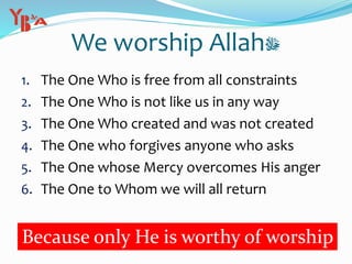 We worship Allah‫ﷻ‬
1. The One Who is free from all constraints
2. The One Who is not like us in any way
3. The One Who created and was not created
4. The One who forgives anyone who asks
5. The One whose Mercy overcomes His anger
6. The One to Whom we will all return
Because only He is worthy of worship
 