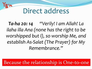 Direct address
Ta-ha 20: 14 “Verily! I am Allah! La
ilaha illa Ana (none has the right to be
worshipped but I), so worship Me, and
establish As-Salat (The Prayer) for My
Remembrance.”
Because the relationship is One-to-one
 