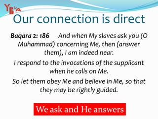 Our connection is direct
Baqara 2: 186 And when My slaves ask you (O
Muhammad) concerning Me, then (answer
them), I am indeed near.
I respond to the invocations of the supplicant
when he calls on Me.
So let them obey Me and believe in Me, so that
they may be rightly guided.
We ask and He answers
 