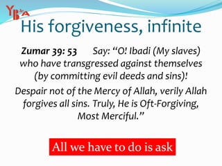 His forgiveness, infinite
Zumar 39: 53 Say: “O! Ibadi (My slaves)
who have transgressed against themselves
(by committing evil deeds and sins)!
Despair not of the Mercy of Allah, verily Allah
forgives all sins. Truly, He is Oft-Forgiving,
Most Merciful.”
All we have to do is ask
 