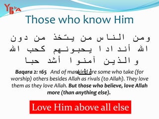 Those who know Him
‫ن‬ ِ‫م‬ ُ‫ذ‬ ِ‫خ‬ َّ‫ت‬ َ‫ي‬ ‫ن‬ َ‫م‬ ِ‫اس‬ َّ‫الن‬ َ‫ن‬ ِ‫م‬ َ‫و‬ِ‫ون‬ ُ‫د‬
َ‫ك‬ ْ‫م‬ ُ‫ه‬ َ‫ون‬ ُّ‫ب‬ ِ‫ح‬ ُ‫ي‬ ً‫ادا‬ َ‫ند‬ َ‫أ‬ ِ‫ه‬‫اّلل‬ِ‫ه‬‫اّلل‬ ِّ‫ب‬ ُ‫ح‬
‫ب‬ ُ‫ح‬ ُّ‫د‬ َ‫ش‬ َ‫أ‬ ْ‫وا‬ ُ‫ن‬ َ‫آم‬ َ‫ين‬ ِ‫ذ‬ َّ‫ال‬ َ‫و‬‫ا‬
ِ‫ه‬ ‫ه‬‫ِّل‬‫ل‬
Love Him above all else
Baqara 2: 165 And of mankind are some who take (for
worship) others besides Allah as rivals (to Allah). They love
them as they love Allah. But those who believe, love Allah
more (than anything else).
 