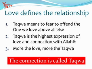 Love defines the relationship
1. Taqwa means to fear to offend the
One we love above all else
2. Taqwa is the highest expression of
love and connection with Allah‫ﷻ‬
3. More the love, more the Taqwa
The connection is called Taqwa
 