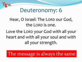 Deuteronomy: 6
Hear, O Israel: The LORD our God,
the LORD is one.
Love the LORD your God with all your
heart and with all your soul and with
all your strength.
The message is always the same
 