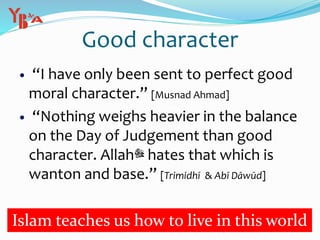 Good character
 “I have only been sent to perfect good
moral character.” [Musnad Ahmad]
 “Nothing weighs heavier in the balance
on the Day of Judgement than good
character. Allah‫ﷻ‬ hates that which is
wanton and base.” [Trimidhī & Abī Dāwūd]
Islam teaches us how to live in this world
 