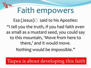 Faith empowers
Esa (Jesus) said to his Apostles:
“I tell you the truth, if you had faith even
as small as a mustard seed, you could say
to this mountain, ‘Move from here to
there,’ and it would move.
Nothing would be impossible.”
Taqwa is about developing this faith
 