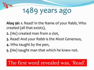 1489 years ago
Alaq 96: 1. Read! In the Name of your Rabb, Who
created (all that exists),
2. (He) created man from a clot,
3. Read! And your Rabb is the Most Generous,
4. Who taught by the pen,
5. (He) taught man that which he knew not.
The first word revealed was, ‘Read’.
 