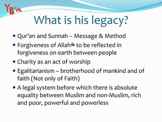  Qur’an and Sunnah – Message & Method
 Forgiveness of Allah‫ﷻ‬ to be reflected in
forgiveness on earth between people
 Charity as an act of worship
 Egalitarianism – brotherhood of mankind and of
faith (Not only of Faith)
 A legal system before which there is absolute
equality between Muslim and non-Muslim, rich
and poor, powerful and powerless
What is his legacy?
 