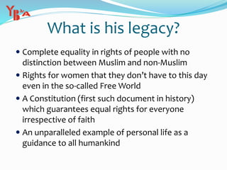  Complete equality in rights of people with no
distinction between Muslim and non-Muslim
 Rights for women that they don’t have to this day
even in the so-called Free World
 A Constitution (first such document in history)
which guarantees equal rights for everyone
irrespective of faith
 An unparalleled example of personal life as a
guidance to all humankind
What is his legacy?
 