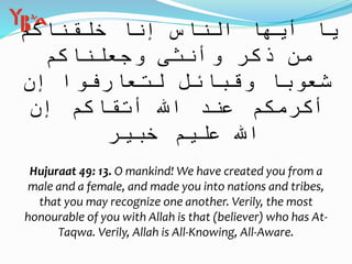 ْ‫ق‬ َ‫ل‬ َ‫خ‬ ‫ا‬ َّ‫ن‬ ِ‫إ‬ ُ‫اس‬ َّ‫الن‬ ‫ا‬ َ‫ه‬ ُّ‫ي‬ َ‫أ‬ ‫ا‬ َ‫ي‬‫م‬ ُ‫اك‬ َ‫ن‬
ْ‫م‬ ُ‫اك‬ َ‫ن‬ ْ‫ل‬ َ‫ع‬ َ‫ج‬ َ‫و‬ ‫ى‬ َ‫نث‬ ُ‫أ‬ َ‫و‬ ٍ‫ر‬ َ‫ك‬ َ‫ذ‬ ‫ِّن‬‫م‬
َّ‫ن‬ ِ‫إ‬ ‫وا‬ ُ‫ف‬ َ‫ار‬ َ‫ع‬ َ‫ت‬ ِ‫ل‬ َ‫ل‬ ِ‫ائ‬ َ‫ب‬ َ‫ق‬ َ‫و‬ ‫ا‬ ً‫وب‬ ُ‫ع‬ ُ‫ش‬
ُ‫اك‬ َ‫ق‬ ْ‫ت‬ َ‫أ‬ َِّ‫اّلل‬ َ‫ند‬ ِ‫ع‬ ْ‫م‬ ُ‫ك‬ َ‫م‬ َ‫ر‬ ْ‫ك‬ َ‫أ‬َّ‫ن‬ ِ‫إ‬ ْ‫م‬
ٌ‫ير‬ ِ‫ب‬ َ‫خ‬ ٌ‫يم‬ ِ‫ل‬ َ‫ع‬ ََّ‫اّلل‬
Hujuraat 49: 13. O mankind! We have created you from a
male and a female, and made you into nations and tribes,
that you may recognize one another. Verily, the most
honourable of you with Allah is that (believer) who has At-
Taqwa. Verily, Allah is All-Knowing, All-Aware.
 