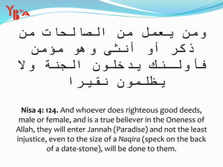 ِ‫م‬ َ‫ات‬ َ‫ح‬ ِ‫ال‬ َّ‫الص‬ َ‫ن‬ ِ‫م‬ ْ‫ل‬ َ‫م‬ ْ‫ع‬ َ‫ي‬ ‫ن‬ َ‫م‬ َ‫و‬‫ن‬
ٌ‫ن‬ ِ‫م‬ ْ‫ؤ‬ ُ‫م‬ َ‫و‬ ُ‫ه‬ َ‫و‬ ‫ى‬ َ‫نث‬ ُ‫أ‬ ْ‫و‬ َ‫أ‬ ٍ‫ر‬ َ‫ك‬ َ‫ذ‬
َ‫ال‬ َ‫و‬ َ‫ة‬ َّ‫ن‬ َ‫ج‬ ْ‫ال‬ َ‫ون‬ ُ‫ل‬ ُ‫خ‬ ْ‫د‬ َ‫ي‬ َ‫ك‬ ِ‫ـئ‬ َ‫ل‬ ْ‫و‬ ُ‫أ‬ َ‫ف‬
‫ا‬ ً‫ير‬ ِ‫ق‬ َ‫ن‬ َ‫ون‬ ُ‫م‬ َ‫ل‬ ْ‫ظ‬ ُ‫ي‬
Nisa 4: 124. And whoever does righteous good deeds,
male or female, and is a true believer in the Oneness of
Allah, they will enter Jannah (Paradise) and not the least
injustice, even to the size of a Naqira (speck on the back
of a date-stone), will be done to them.
 