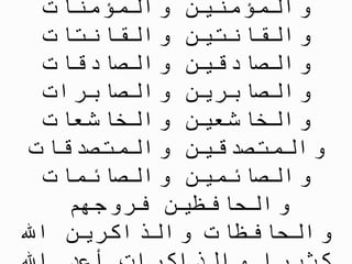 ِ‫ات‬ َ‫ن‬ ِ‫م‬ ْ‫ؤ‬ ُ‫م‬ ْ‫ال‬ َ‫و‬ َ‫ين‬ ِ‫ن‬ ِ‫م‬ ْ‫ؤ‬ ُ‫م‬ ْ‫ال‬ َ‫و‬
ِ‫ات‬ َ‫ت‬ ِ‫ان‬ َ‫ق‬ ْ‫ال‬ َ‫و‬ َ‫ين‬ ِ‫ت‬ ِ‫ان‬ َ‫ق‬ ْ‫ال‬ َ‫و‬
ِ‫ات‬ َ‫ق‬ ِ‫اد‬ َّ‫الص‬ َ‫و‬ َ‫ين‬ ِ‫ق‬ ِ‫اد‬ َّ‫الص‬ َ‫و‬
ِ‫ات‬ َ‫ر‬ ِ‫اب‬ َّ‫الص‬ َ‫و‬ َ‫ين‬ ِ‫ر‬ ِ‫اب‬ َّ‫الص‬ َ‫و‬
ِ‫ات‬ َ‫ع‬ ِ‫اش‬ َ‫خ‬ ْ‫ال‬ َ‫و‬ َ‫ين‬ ِ‫ع‬ ِ‫اش‬ َ‫خ‬ ْ‫ال‬ َ‫و‬
ِ‫ات‬ َ‫ِّق‬‫د‬ َ‫ص‬ َ‫ت‬ ُ‫م‬ ْ‫ال‬ َ‫و‬ َ‫ين‬ ِ‫ِّق‬‫د‬ َ‫ص‬ َ‫ت‬ ُ‫م‬ ْ‫ال‬ َ‫و‬
ِ‫ات‬ َ‫م‬ ِ‫ائ‬ َّ‫الص‬ َ‫و‬ َ‫ين‬ ِ‫م‬ ِ‫ائ‬ َّ‫الص‬ َ‫و‬
ْ‫م‬ ُ‫ه‬ َ‫وج‬ ُ‫ر‬ ُ‫ف‬ َ‫ين‬ ِ‫ظ‬ ِ‫اف‬ َ‫ح‬ ْ‫ال‬ َ‫و‬
ََّ‫اّلل‬ َ‫ين‬ ِ‫ر‬ ِ‫اك‬ َّ‫الذ‬ َ‫و‬ ِ‫ات‬ َ‫ظ‬ ِ‫اف‬ َ‫ح‬ ْ‫ال‬ َ‫و‬
 