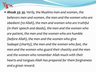  Ahzab 33: 35. Verily, the Muslims men and women, the
believers men and women, the men and the women who are
obedient (to Allah), the men and women who are truthful
(in their speech and deeds), the men and the women who
are patient, the men and the women who are humble
(before Allah), the men and the women who give
Sadaqat (charity), the men and the women who fast, the
men and the women who guard their chastity and the men
and the women who remember Allah much with their
hearts and tongues Allah has prepared for them forgiveness
and a great reward.
 