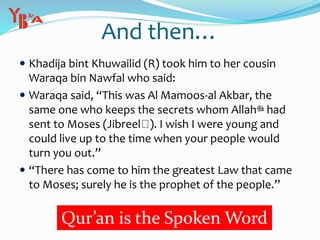 And then…
 Khadija bint Khuwailid (R) took him to her cousin
Waraqa bin Nawfal who said:
 Waraqa said, “This was Al Mamoos-al Akbar, the
same one who keeps the secrets whom Allah‫ﷻ‬ had
sent to Moses (Jibreel ). I wish I were young and
could live up to the time when your people would
turn you out.”
 “There has come to him the greatest Law that came
to Moses; surely he is the prophet of the people.”
Qur’an is the Spoken Word
 