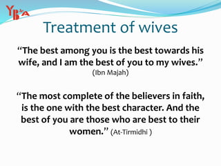 Treatment of wives
“The best among you is the best towards his
wife, and I am the best of you to my wives.”
(Ibn Majah)
“The most complete of the believers in faith,
is the one with the best character. And the
best of you are those who are best to their
women.” (At-Tirmidhi )
 