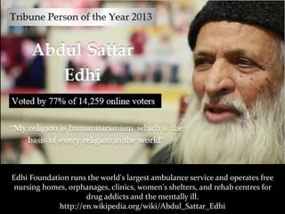 Edhi Foundation runs the world's largest ambulance service and operates free
nursing homes, orphanages, clinics, women's shelters, and rehab centres for
drug addicts and the mentally ill.
http://en.wikipedia.org/wiki/Abdul_Sattar_Edhi
 