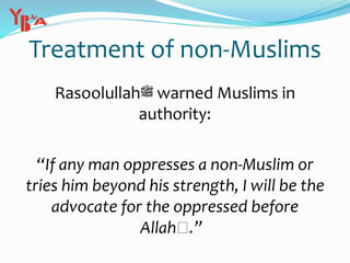 Treatment of non-Muslims
Rasoolullah‫ﷺ‬ warned Muslims in
authority:
“If any man oppresses a non-Muslim or
tries him beyond his strength, I will be the
advocate for the oppressed before
Allah‫”.ﷻ‬
 