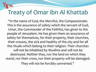 Treaty of Omar ibn Al Khattab
“In the name of God, the Merciful, the Compassionate.
This is the assurance of safety which the servant of God,
Umar, the Commander of the Faithful, has given to the
people of Jerusalem. He has given them an assurance of
safety for themselves, for their property, their churches,
their crosses, the sick and healthy of the city and for all
the rituals which belong to their religion. Their churches
will not be inhabited by Muslims and will not be
destroyed. Neither they, nor the land on which they
stand, nor their cross, nor their property will be damaged.
They will not be forcibly converted.”
 