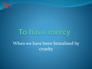 When we have been brutalised by
cruelty
 