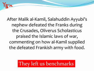 After Malik al-Kamil, Salahuddin Ayyubi’s
nephew defeated the Franks during
the Crusades, Oliverus Scholasticus
praised the Islamic laws of war,
commenting on how al-Kamil supplied
the defeated Frankish army with food.
They left us benchmarks
 