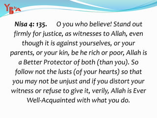 Nisa 4: 135. O you who believe! Stand out
firmly for justice, as witnesses to Allah, even
though it is against yourselves, or your
parents, or your kin, be he rich or poor, Allah is
a Better Protector of both (than you). So
follow not the lusts (of your hearts) so that
you may not be unjust and if you distort your
witness or refuse to give it, verily, Allah is Ever
Well-Acquainted with what you do.
 