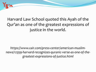 Harvard Law School quoted this Ayah of the
Qur’an as one of the greatest expressions of
justice in the world.
https://www.cair.com/press-center/american-muslim-
news/12359-harvard-recognizes-quranic-verse-as-one-of-the-
greatest-expressions-of-justice.html
 
