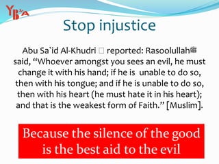 Stop injustice
Abu Sa`id Al-Khudri reported: Rasoolullah‫ﷺ‬
said, “Whoever amongst you sees an evil, he must
change it with his hand; if he is unable to do so,
then with his tongue; and if he is unable to do so,
then with his heart (he must hate it in his heart);
and that is the weakest form of Faith.” [Muslim].
Because the silence of the good
is the best aid to the evil
 