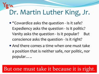 Dr. Martin Luther King, Jr.
 “Cowardice asks the question - Is it safe?
Expediency asks the question - Is it politic?
Vanity asks the question - Is it popular? But
conscience asks the question - Is it right?
 And there comes a time when one must take
a position that is neither safe, nor politic, nor
popular…..
But one must take it because it is right.
 