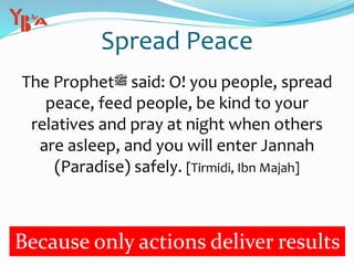 Spread Peace
The Prophet‫ﷺ‬ said: O! you people, spread
peace, feed people, be kind to your
relatives and pray at night when others
are asleep, and you will enter Jannah
(Paradise) safely. [Tirmidi, Ibn Majah]
Because only actions deliver results
 