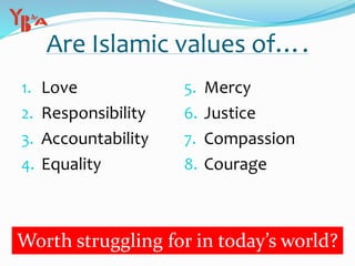 Are Islamic values of….
1. Love
2. Responsibility
3. Accountability
4. Equality
5. Mercy
6. Justice
7. Compassion
8. Courage
Worth struggling for in today’s world?
 