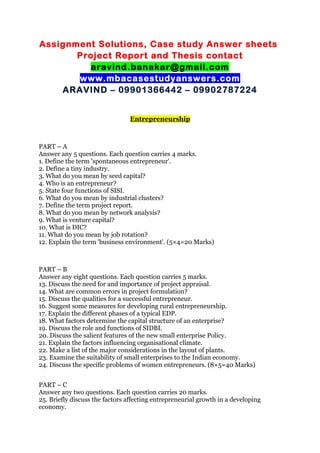 Assignment Solutions, Case study Answer sheets
Project Report and Thesis contact
aravind.banakar@gmail.com
www.mbacasestudyanswers.com
ARAVIND – 09901366442 – 09902787224
Entrepreneurship
PART – A
Answer any 5 questions. Each question carries 4 marks.
1. Define the term 'spontaneous entrepreneur'.
2. Define a tiny industry.
3. What do you mean by seed capital?
4. Who is an entrepreneur?
5. State four functions of SISI.
6. What do you mean by industrial clusters?
7. Define the term project report.
8. What do you mean by network analysis?
9. What is venture capital?
10. What is DIC?
11. What do you mean by job rotation?
12. Explain the term 'business environment'. (5×4=20 Marks)
PART – B
Answer any eight questions. Each question carries 5 marks.
13. Discuss the need for and importance of project appraisal.
14. What are common errors in project formulation?
15. Discuss the qualities for a successful entrepreneur.
16. Suggest some measures for developing rural entrepreneurship.
17. Explain the different phases of a typical EDP.
18. What factors determine the capital structure of an enterprise?
19. Discuss the role and functions of SIDBI.
20. Discuss the salient features of the new small enterprise Policy.
21. Explain the factors influencing organisational climate.
22. Make a list of the major considerations in the layout of plants.
23. Examine the suitability of small enterprises to the Indian economy.
24. Discuss the specific problems of women entrepreneurs. (8×5=40 Marks)
PART – C
Answer any two questions. Each question carries 20 marks.
25. Briefly discuss the factors affecting entrepreneurial growth in a developing
economy.
 