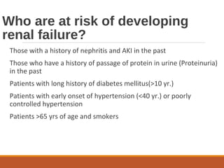 Who are at risk of developing
renal failure?
Those with a history of nephritis and AKI in the past
Those who have a history of passage of protein in urine (Proteinuria)
in the past
Patients with long history of diabetes mellitus(>10 yr.)
Patients with early onset of hypertension (<40 yr.) or poorly
controlled hypertension
Patients >65 yrs of age and smokers
 