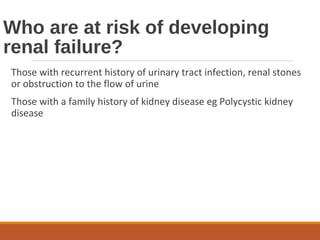 Who are at risk of developing
renal failure?
Those with recurrent history of urinary tract infection, renal stones
or obstruction to the flow of urine
Those with a family history of kidney disease eg Polycystic kidney
disease
 