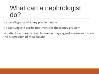 What can a nephrologist
do?
He can diagnose a kidney problem early
He can suggest specific treatment for the kidney problem
In patients with early renal failure he may suggest measures to slow
the progression of renal failure
 
