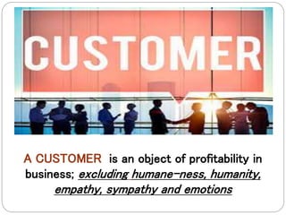 A CUSTOMER is an object of profitability in
business; excluding humane-ness, humanity,
empathy, sympathy and emotions
 
